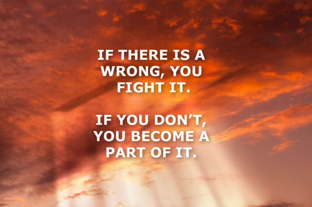 IF THERE IS A WRONG, YOU FIGHT IT. IF YOU DON’T, YOU BECOME A PART OF IT.